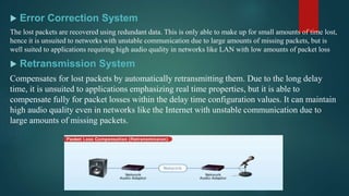  Error Correction System
The lost packets are recovered using redundant data. This is only able to make up for small amounts of time lost,
hence it is unsuited to networks with unstable communication due to large amounts of missing packets, but is
well suited to applications requiring high audio quality in networks like LAN with low amounts of packet loss
 Retransmission System
Compensates for lost packets by automatically retransmitting them. Due to the long delay
time, it is unsuited to applications emphasizing real time properties, but it is able to
compensate fully for packet losses within the delay time configuration values. It can maintain
high audio quality even in networks like the Internet with unstable communication due to
large amounts of missing packets.
 
