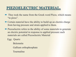 5
 They took the name from the Greek word Piezo, which means
“to press”.
 Certain material have the ability to build up an electric charge
from having pressure and strain applied to them.
 Piezoelectric refers to the ability of some materials to generate
an electric potential in response to applied pressure such
materials are called Piezoelectric Material
Egg: Quartz
Belemnite
Gallium orthophosphate
Tourmaline
 