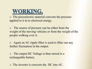 7
o The piezoelectric material converts the pressure
applied to it in to electrical energy.
o The source of pressure can be either from the
weight of the moving vehicles or from the weight of the
people walking over it.
o Again an AC ripple filter is used to filter out any
further fluctuation in the output.
o The output DC Voltage is then stored in a
rechargeable battery.
o The inverter is converts the DC into AC.
 
