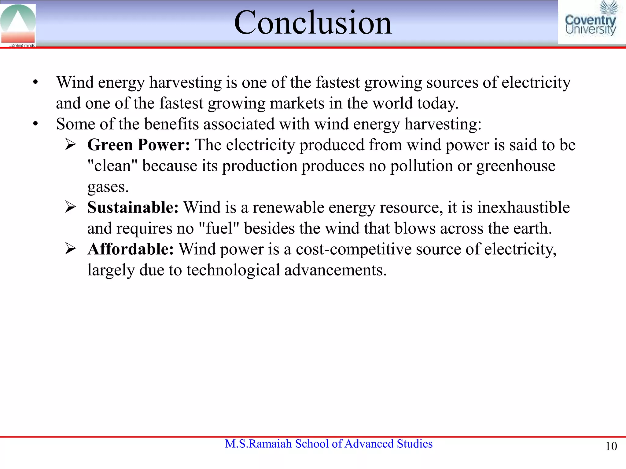 Conclusion
• Wind energy harvesting is one of the fastest growing sources of electricity
and one of the fastest growing markets in the world today.
• Some of the benefits associated with wind energy harvesting:
 Green Power: The electricity produced from wind power is said to be
"clean" because its production produces no pollution or greenhouse
gases.
 Sustainable: Wind is a renewable energy resource, it is inexhaustible
and requires no "fuel" besides the wind that blows across the earth.
 Affordable: Wind power is a cost-competitive source of electricity,
largely due to technological advancements.

M.S.Ramaiah School of Advanced Studies

10

 