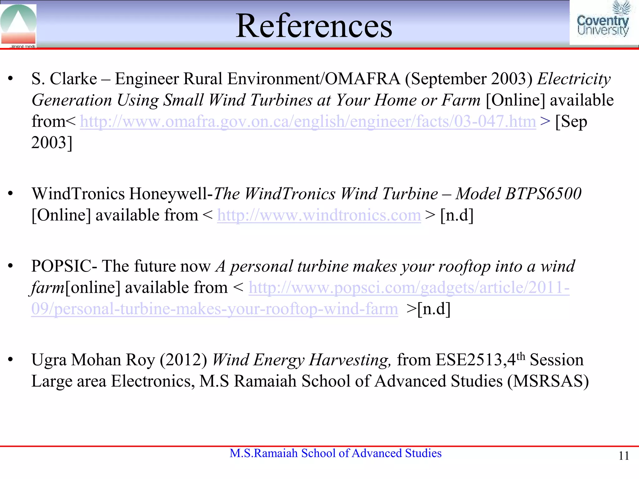 References
• S. Clarke – Engineer Rural Environment/OMAFRA (September 2003) Electricity
Generation Using Small Wind Turbines at Your Home or Farm [Online] available
from< http://www.omafra.gov.on.ca/english/engineer/facts/03-047.htm > [Sep
2003]
• WindTronics Honeywell-The WindTronics Wind Turbine – Model BTPS6500
[Online] available from < http://www.windtronics.com > [n.d]
• POPSIC- The future now A personal turbine makes your rooftop into a wind
farm[online] available from < http://www.popsci.com/gadgets/article/201109/personal-turbine-makes-your-rooftop-wind-farm >[n.d]
• Ugra Mohan Roy (2012) Wind Energy Harvesting, from ESE2513,4th Session
Large area Electronics, M.S Ramaiah School of Advanced Studies (MSRSAS)

M.S.Ramaiah School of Advanced Studies

11

 