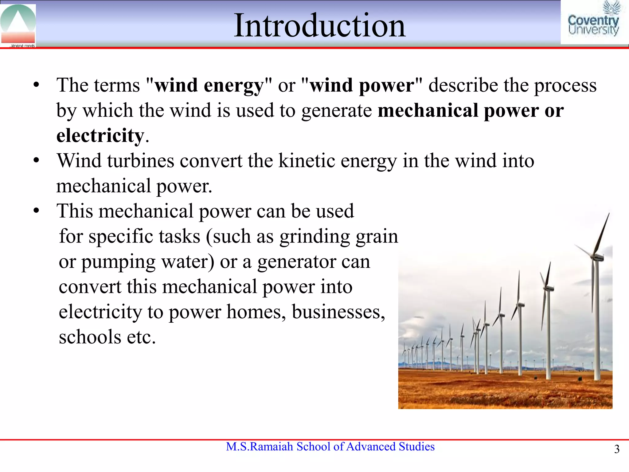Introduction
• The terms "wind energy" or "wind power" describe the process
by which the wind is used to generate mechanical power or
electricity.
• Wind turbines convert the kinetic energy in the wind into
mechanical power.
• This mechanical power can be used
for specific tasks (such as grinding grain
or pumping water) or a generator can
convert this mechanical power into
electricity to power homes, businesses,
schools etc.

M.S.Ramaiah School of Advanced Studies

3

 