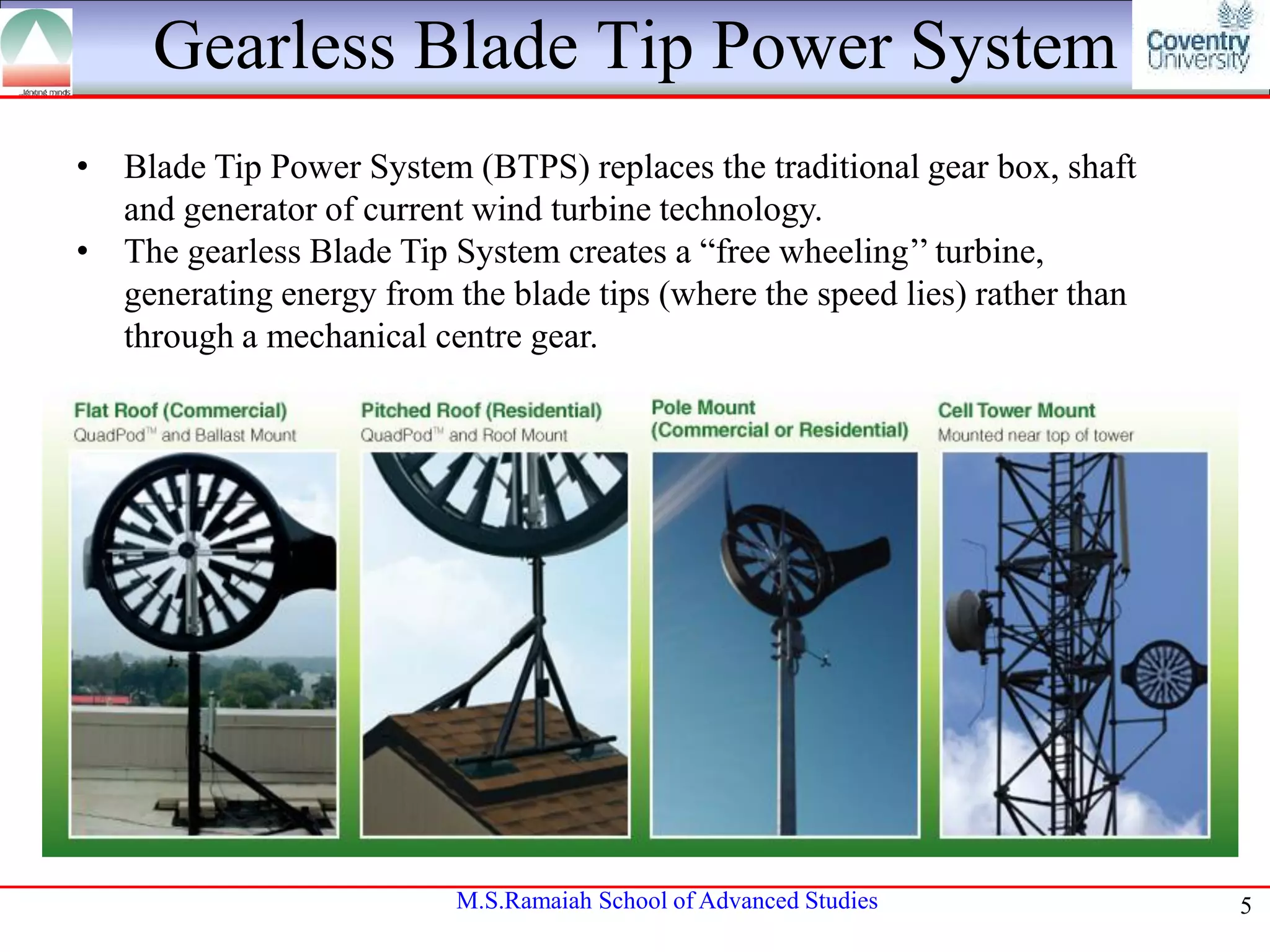 Gearless Blade Tip Power System
• Blade Tip Power System (BTPS) replaces the traditional gear box, shaft
and generator of current wind turbine technology.
• The gearless Blade Tip System creates a “free wheeling’’ turbine,
generating energy from the blade tips (where the speed lies) rather than
through a mechanical centre gear.

M.S.Ramaiah School of Advanced Studies

5

 