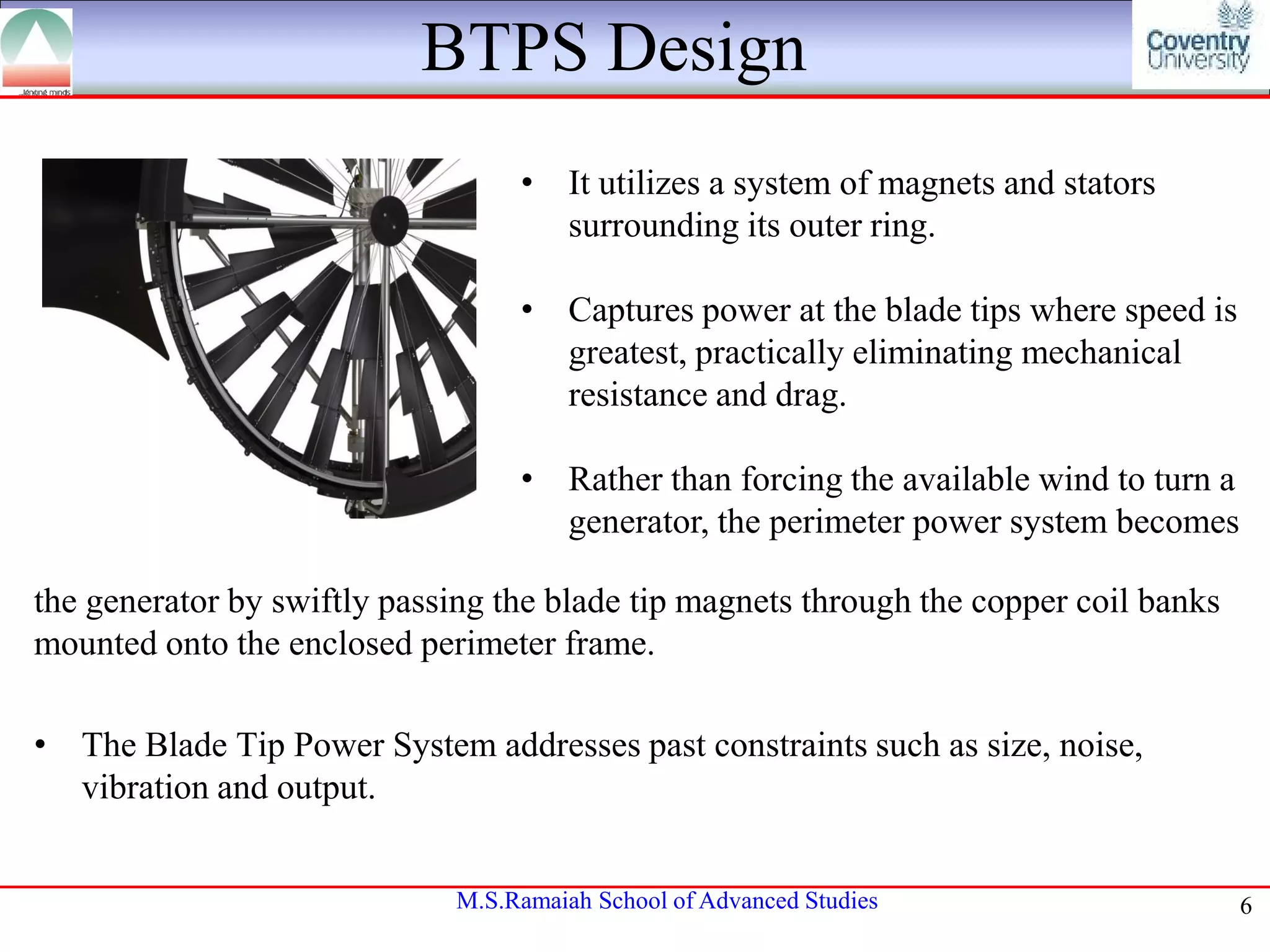 BTPS Design
• It utilizes a system of magnets and stators
surrounding its outer ring.
• Captures power at the blade tips where speed is
greatest, practically eliminating mechanical
resistance and drag.
• Rather than forcing the available wind to turn a
generator, the perimeter power system becomes
the generator by swiftly passing the blade tip magnets through the copper coil banks
mounted onto the enclosed perimeter frame.
• The Blade Tip Power System addresses past constraints such as size, noise,
vibration and output.
M.S.Ramaiah School of Advanced Studies

6

 