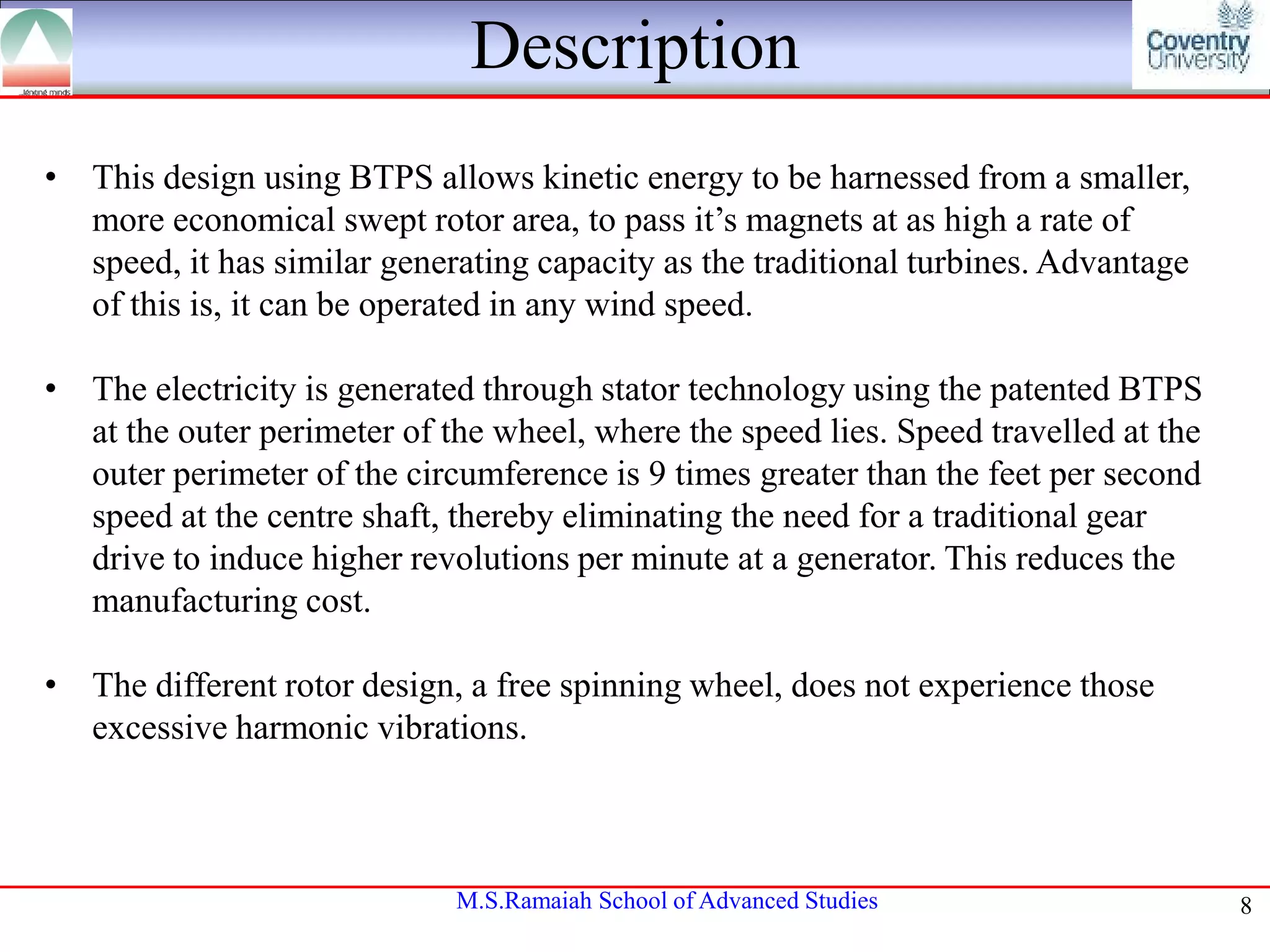 Description
• This design using BTPS allows kinetic energy to be harnessed from a smaller,
more economical swept rotor area, to pass it’s magnets at as high a rate of
speed, it has similar generating capacity as the traditional turbines. Advantage
of this is, it can be operated in any wind speed.
• The electricity is generated through stator technology using the patented BTPS
at the outer perimeter of the wheel, where the speed lies. Speed travelled at the
outer perimeter of the circumference is 9 times greater than the feet per second
speed at the centre shaft, thereby eliminating the need for a traditional gear
drive to induce higher revolutions per minute at a generator. This reduces the
manufacturing cost.
• The different rotor design, a free spinning wheel, does not experience those
excessive harmonic vibrations.

M.S.Ramaiah School of Advanced Studies

8

 