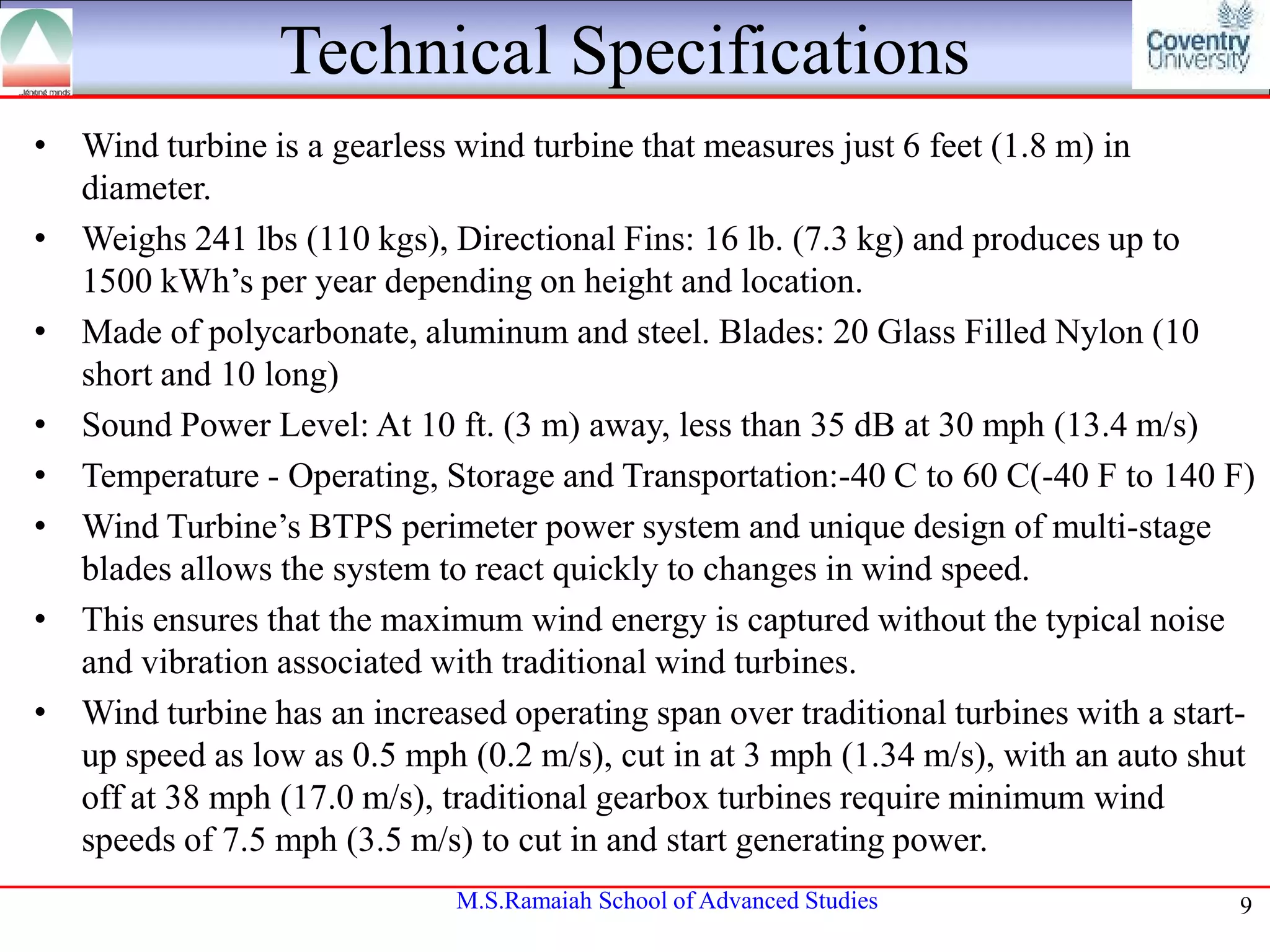 Technical Specifications
• Wind turbine is a gearless wind turbine that measures just 6 feet (1.8 m) in
diameter.
• Weighs 241 lbs (110 kgs), Directional Fins: 16 lb. (7.3 kg) and produces up to
1500 kWh’s per year depending on height and location.
• Made of polycarbonate, aluminum and steel. Blades: 20 Glass Filled Nylon (10
short and 10 long)
• Sound Power Level: At 10 ft. (3 m) away, less than 35 dB at 30 mph (13.4 m/s)
• Temperature - Operating, Storage and Transportation:-40 C to 60 C(-40 F to 140 F)
• Wind Turbine’s BTPS perimeter power system and unique design of multi-stage
blades allows the system to react quickly to changes in wind speed.
• This ensures that the maximum wind energy is captured without the typical noise
and vibration associated with traditional wind turbines.
• Wind turbine has an increased operating span over traditional turbines with a startup speed as low as 0.5 mph (0.2 m/s), cut in at 3 mph (1.34 m/s), with an auto shut
off at 38 mph (17.0 m/s), traditional gearbox turbines require minimum wind
speeds of 7.5 mph (3.5 m/s) to cut in and start generating power.
M.S.Ramaiah School of Advanced Studies

9

 