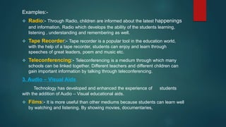 Examples:-
 Radio:- Through Radio, children are informed about the latest happenings
and information. Radio which develops the ability of the students learning,
listening , understanding and remembering as well.
 Tape Recorder:- Tape recorder is a popular tool in the education world,
with the help of a tape recorder, students can enjoy and learn through
speeches of great leaders, poem and music etc.
 Teleconferencing:- Teleconferencing is a medium through which many
schools can be linked together. Different teachers and different children can
gain important information by talking through teleconferencing.
3. Audio – Visual Aids
Technology has developed and enhanced the experience of students
with the addition of Audio – Visual educational aids.
 Films:- It is more useful than other mediums because students can learn well
by watching and listening. By showing movies, documentaries,
 