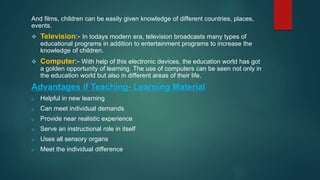 And films, children can be easily given knowledge of different countries, places,
events.
 Television:- In todays modern era, television broadcasts many types of
educational programs in addition to entertainment programs to increase the
knowledge of children.
 Computer:- With help of this electronic devices, the education world has got
a golden opportunity of learning. The use of computers can be seen not only in
the education world but also in different areas of their life.
Advantages if Teaching- Learning Material
o Helpful in new learning
o Can meet individual demands
o Provide near realistic experience
o Serve an instructional role in itself
o Uses all sensory organs
o Meet the individual difference
 
