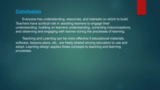 Conclusion
Everyone has understanding, resources, and interests on which to build.
Teachers have acritical role in assisting learners to engage their
understanding, building on learners understanding, correcting misconceptions,
and observing and engaging with learner during the processes of learning.
Teaching and Learning can be more effective if educational materials,
software, lessons plans, etc., are freely shared among educators to use and
adopt. Learning design applies these concepts to teaching and learning
processes.
 