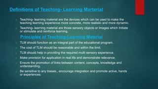 Definitions of Teaching- Learning Marterial
o Teaching- learning material are the devices which can be used to make the
teaching learning experience more concrete, more realistic and more dynamic.
o Teaching- learning material are those sensory objects or Images which Initiate
or stimulate and reinforce learning.
Principles of Teaching-Learning Material
o TLM should function as an integral part of the educational program.
o The cost of TLM should be reasonable and within the limit.
o TLM should help in providing the required multi sensory experience.
o Make provision for application in real life and demonstrate relevance.
o Ensure the promotion of links between content, concepts, knowledge and
understanding.
o Be sensitive to any biases., encourage integration and promote active, hands
or experiences.
 