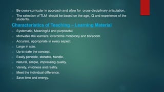 o Be cross-curricular in approach and allow for cross-disciplinary articulation.
o The selection of TLM should be based on the age, IQ and experience of the
students.
Characteristics of Teaching – Learning Material
o Systematic, Meaningful and purposeful.
o Motivates the learners, overcome monotony and boredom.
o Accurate, appropriate in every aspect.
o Large in size.
o Up-to-date the concept.
o Easily portable, storable, handle.
o Natural, simple, impressing quality.
o Variety, vividness and reality.
o Meet the individual difference.
o Save time and energy.
 