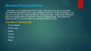 Meaning of Teaching Material
Education is an integral part of the society. Everyone must get an education
and teaching students is not an easy profession and even to get knowledge is not
easy as it sounds. So, teaching aids are necessary today. It promotes students to
learn and engage them in learning in various engaging ways. The meaning of
teaching aids in a tool that helps to understand both are them.
Example of Teaching Aids
o Actual objects
o Flash cards
o Slides
o Charts
o Picture
o Maps
 