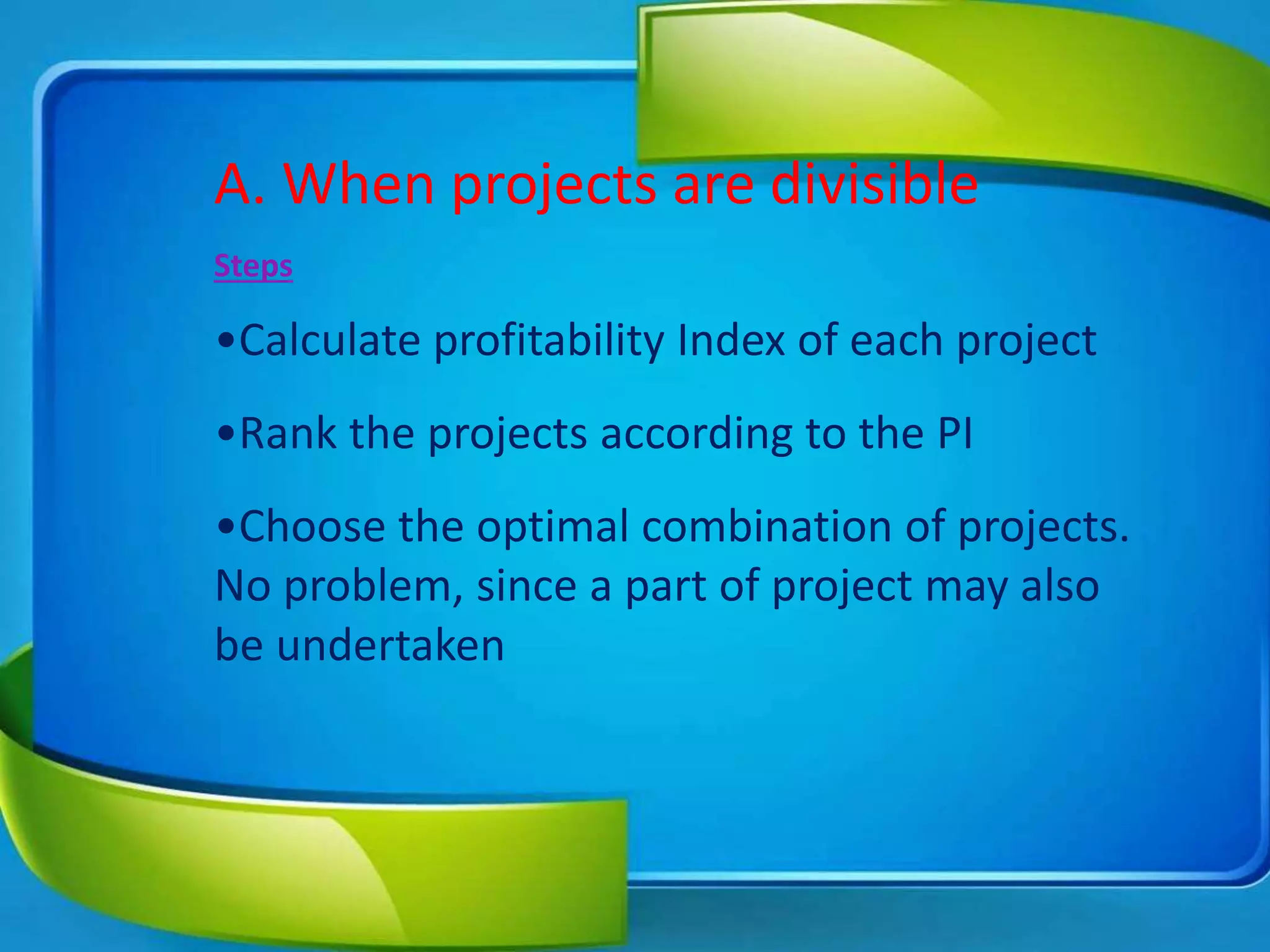 A. When projects are divisible
Steps
•Calculate profitability Index of each project
•Rank the projects according to the PI
•Choose the optimal combination of projects.
No problem, since a part of project may also
be undertaken
 