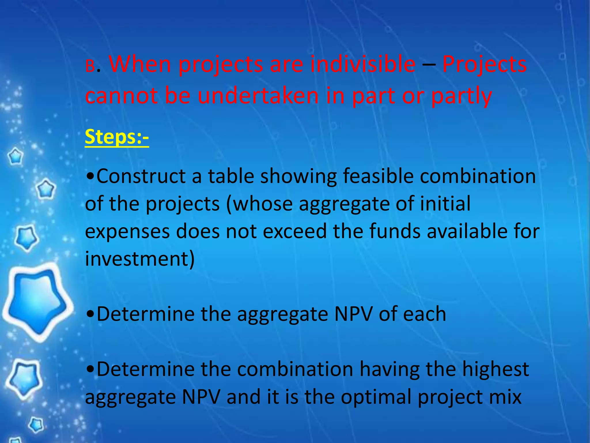 B. When projects are indivisible – Projects
cannot be undertaken in part or partly
Steps:-
•Construct a table showing feasible combination
of the projects (whose aggregate of initial
expenses does not exceed the funds available for
investment)
•Determine the aggregate NPV of each
•Determine the combination having the highest
aggregate NPV and it is the optimal project mix
 