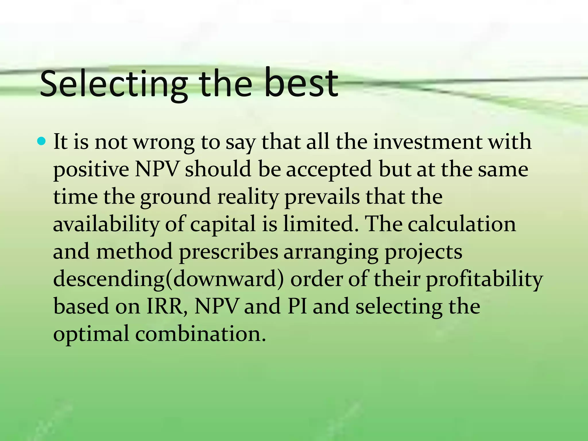 Selecting the best
 It is not wrong to say that all the investment with
positive NPV should be accepted but at the same
time the ground reality prevails that the
availability of capital is limited. The calculation
and method prescribes arranging projects
descending(downward) order of their profitability
based on IRR, NPV and PI and selecting the
optimal combination.
 