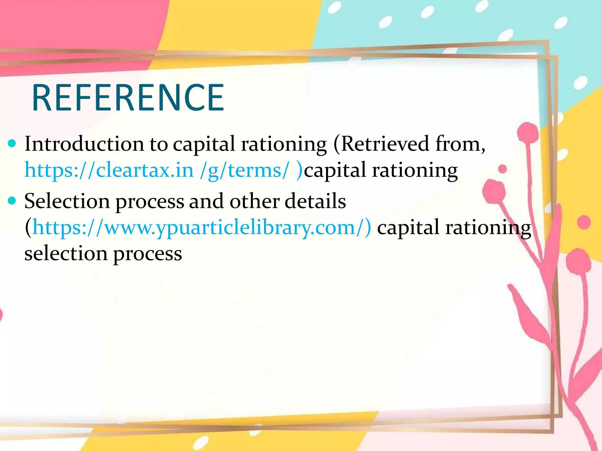 REFERENCE
 Introduction to capital rationing (Retrieved from,
https://cleartax.in /g/terms/ )capital rationing
 Selection process and other details
(https://www.ypuarticlelibrary.com/) capital rationing
selection process
 