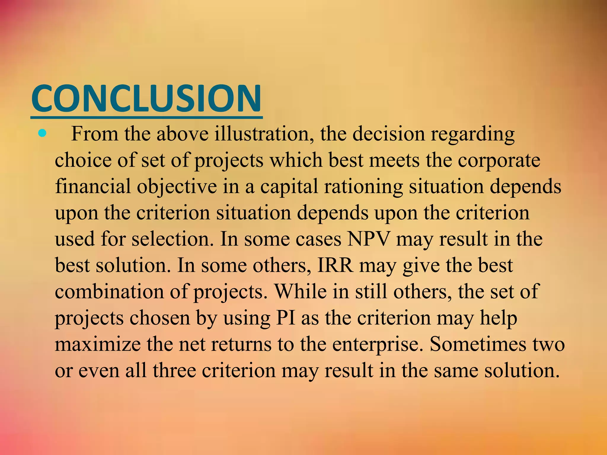 CONCLUSION
 From the above illustration, the decision regarding
choice of set of projects which best meets the corporate
financial objective in a capital rationing situation depends
upon the criterion situation depends upon the criterion
used for selection. In some cases NPV may result in the
best solution. In some others, IRR may give the best
combination of projects. While in still others, the set of
projects chosen by using PI as the criterion may help
maximize the net returns to the enterprise. Sometimes two
or even all three criterion may result in the same solution.
 
