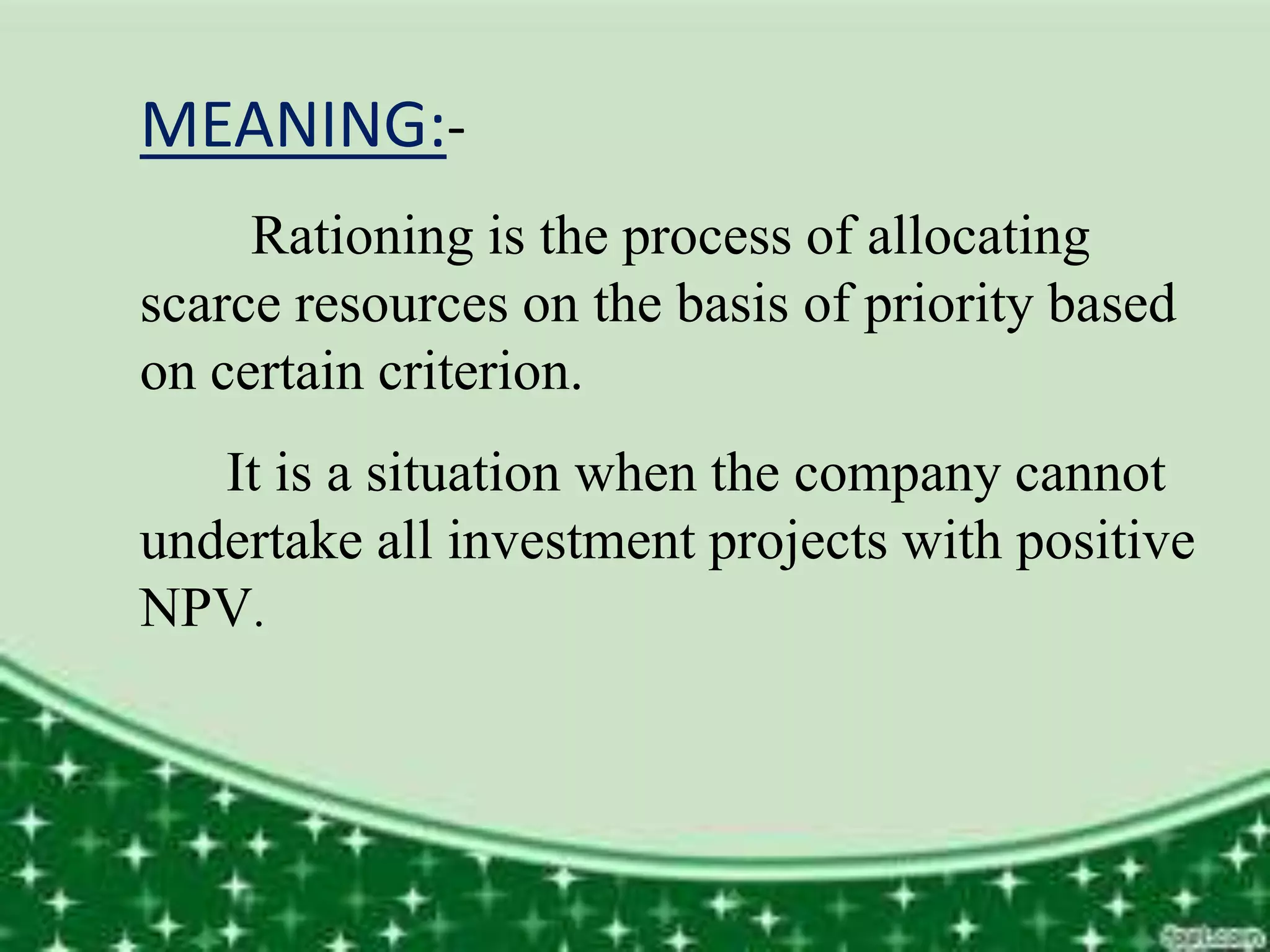 MEANING:-
Rationing is the process of allocating
scarce resources on the basis of priority based
on certain criterion.
It is a situation when the company cannot
undertake all investment projects with positive
NPV.
 