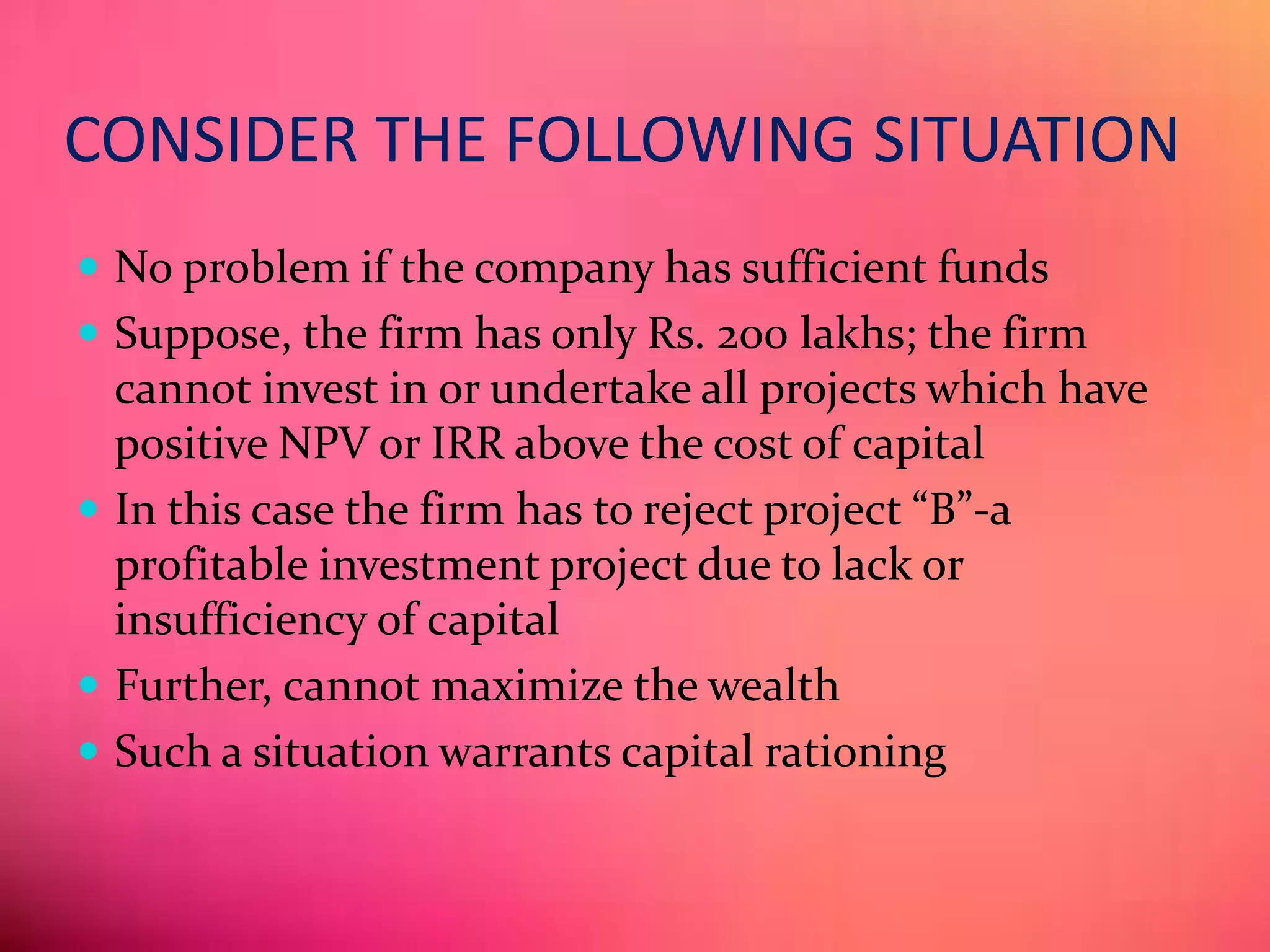 CONSIDER THE FOLLOWING SITUATION
 No problem if the company has sufficient funds
 Suppose, the firm has only Rs. 200 lakhs; the firm
cannot invest in or undertake all projects which have
positive NPV or IRR above the cost of capital
 In this case the firm has to reject project “B”-a
profitable investment project due to lack or
insufficiency of capital
 Further, cannot maximize the wealth
 Such a situation warrants capital rationing
 