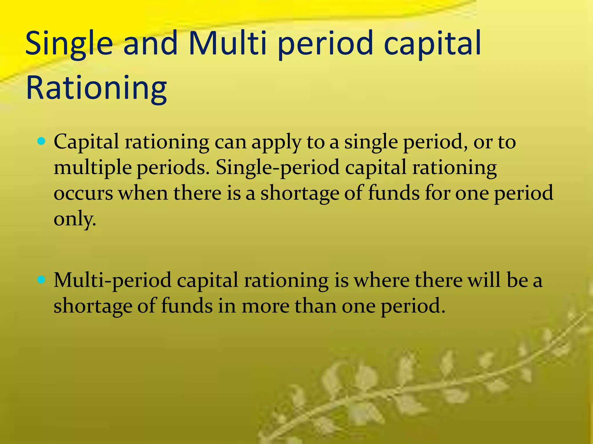 Single and Multi period capital
Rationing
 Capital rationing can apply to a single period, or to
multiple periods. Single-period capital rationing
occurs when there is a shortage of funds for one period
only.
 Multi-period capital rationing is where there will be a
shortage of funds in more than one period.
 