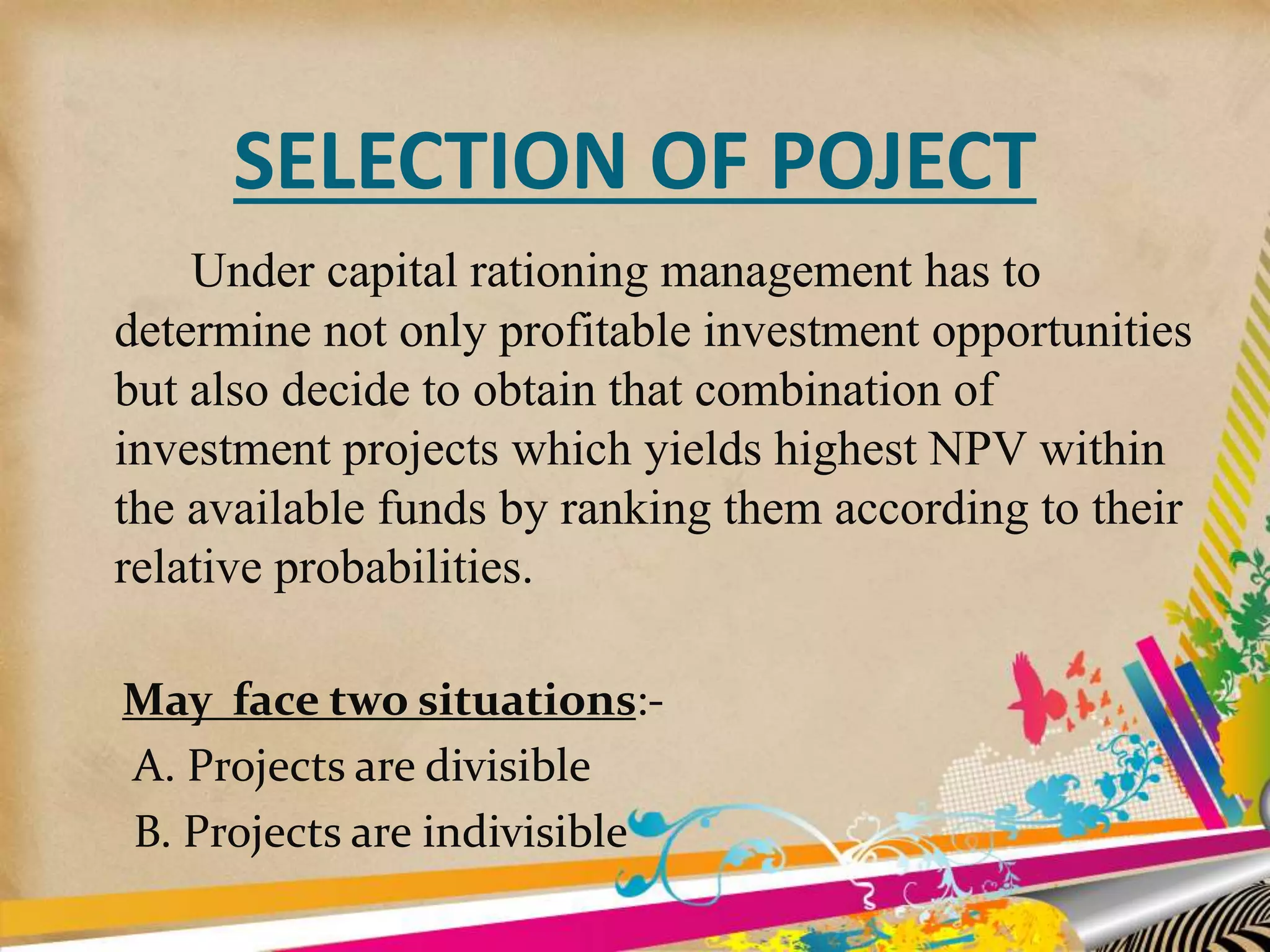 SELECTION OF POJECT
Under capital rationing management has to
determine not only profitable investment opportunities
but also decide to obtain that combination of
investment projects which yields highest NPV within
the available funds by ranking them according to their
relative probabilities.
May face two situations:-
A. Projects are divisible
B. Projects are indivisible
 
