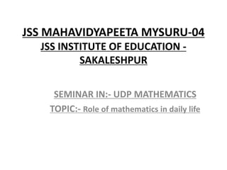 JSS MAHAVIDYAPEETA MYSURU-04
JSS INSTITUTE OF EDUCATION -
SAKALESHPUR
SEMINAR IN:- UDP MATHEMATICS
TOPIC:- Role of mathematics in daily life
 