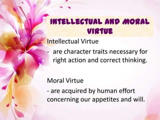 Intellectual and Moral
Virtue
Intellectual Virtue
- are character traits necessary for
right action and correct thinking.
Moral Virtue
- are acquired by human effort
concerning our appetites and will.
 