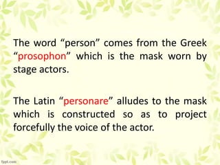 The word “person” comes from the Greek
“prosophon” which is the mask worn by
stage actors.
The Latin “personare” alludes to the mask
which is constructed so as to project
forcefully the voice of the actor.
 