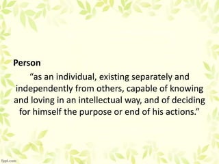 Person
“as an individual, existing separately and
independently from others, capable of knowing
and loving in an intellectual way, and of deciding
for himself the purpose or end of his actions.”
 