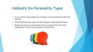 Holland’s Six Personality Types
 In our culture most people are stronger in one personality type than
another.
 All professions may require to some degree, all personality types.
 People who work in a profession and environment that fits their
“personality” tend to be successful and satisfied.
 
