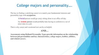 College majors and personality….
The key to finding a satisfying career is to match your fundamental interests and
personality type with occupations.
A Social person would go crazy sitting alone in an office all day.
An Artistic person would probably hate having to conform to a set of
strict rules in a job.
That is why career and vocational test can be so helpful.
AND…
Assessments using Holland Personality Types provide information on the relationship
between job personalities and key characteristics, college majors, hobbies, abilities,
and related careers.
 