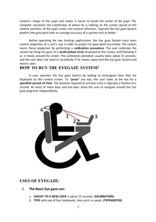 7
camera's image of the pupil and makes it easier to locate the center of the pupil. The
computer calculates the coordinates of where he is looking on the screen, based on the
relative positions of the pupil center and corneal reflection. Typically the Eye gaze System
predicts the gaze point with an average accuracy of a quarter inch or better.
Before operating the eye tracking applications, the Eye gaze System must learn
several properties of a user's eye in order to project his gaze point accurately. The system
learns these properties by performing a calibration procedure. The user calibrates the
system by fixing his gaze on a small yellow circle displayed on the screen, and following it
as it moves around the screen. The calibration procedure usually takes about 15 seconds,
and the user does not need to recalibrate if he moves away from the Eye gaze System and
returns later.
HOW TO RUN THE EYEGAZE SYSTEM?
A user operates the Eye gaze System by looking at rectangular keys that are
displayed on the control screen. To "press" any key, the user looks at the key for a
specified period of time. The duration required to activate a key is typically a fraction of a
second. An array of menu keys and exit keys allow the user to navigate around the Eye
gaze programs independently.
USES OF EYEGAZE:
I. The Basic Eye gaze can:
a. ADJUST TO A NEW USER in about 15 seconds. (CALIBRATION)
b. TYPE with one of four keyboards, then print or speak. (TYPEWRITER)
 