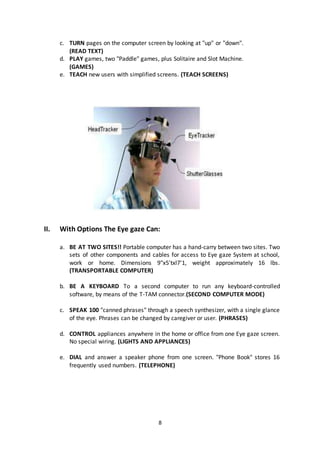 8
c. TURN pages on the computer screen by looking at "up" or "down".
(READ TEXT)
d. PLAY games, two "Paddle" games, plus Solitaire and Slot Machine.
(GAMES)
e. TEACH new users with simplified screens. (TEACH SCREENS)
II. With Options The Eye gaze Can:
a. BE AT TWO SITES!! Portable computer has a hand-carry between two sites. Two
sets of other components and cables for access to Eye gaze System at school,
work or home. Dimensions 9"x5'txl7'1, weight approximately 16 lbs.
(TRANSPORTABLE COMPUTER)
b. BE A KEYBOARD To a second computer to run any keyboard-controlled
software, by means of the T-TAM connector.(SECOND COMPUTER MODE)
c. SPEAK 100 "canned phrases" through a speech synthesizer, with a single glance
of the eye. Phrases can be changed by caregiver or user. (PHRASES)
d. CONTROL appliances anywhere in the home or office from one Eye gaze screen.
No special wiring. (LIGHTS AND APPLIANCES)
e. DIAL and answer a speaker phone from one screen. "Phone Book" stores 16
frequently used numbers. (TELEPHONE)
 
