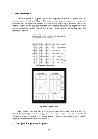 11
 Run Second PC :
The Run Second PC program permits the Eye gaze Communication System to act as
a peripheral keyboard and Mouse. The user can run any he chooses on the second
computer. He can access the Internet, and send e-mail by looking at keyboard and mouse
control screens on the Eye gaze monitor. The programs being run are displayed on the
second computer's monitor. Typed text appears simultaneously on the Eye gaze and
second pc's screens.
Fig. Frequency Keyboard
Fig. Mouse control screen
For children, two new Eye gaze programs have been added. Both run with the
Second PC option. Eye Switch is a big, basic on-screen switch to run "cause & effect"
software programs on a Second PC. Simple Mouse is an mouse control program to provide
access to educational software on a Second PC.
 The Lights & appliances Program :
 