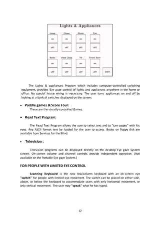 12
The Lights & appliances Program which includes computer-controlled switching
equipment, provides Eye gaze control of lights and appliances anywhere in the home or
office. No special house wiring is necessary. The user turns appliances on and off by
looking at a bank of switches displayed on the screen.
 Paddle games & Score Four:
These are the visually controlled Games.
 Read Text Program:
The Read Text Program allows the user to select text and to "turn pages" with his
eyes. Any ASCII format text be loaded for the user to access. Books on floppy disk are
available from Services for the Blind.
 Television :
Television programs can be displayed directly on the desktop Eye gaze System
screen. On-screen volume and channel controls provide independent operation. (Not
available on the Portable Eye gaze System.)
FOR PEOPLE WITH LIMITED EYE CONTROL
Scanning Keyboard is the new row/column keyboard with an on-screen eye
"switch" for people with limited eye movement. The switch can be placed on either side,
above, or below the keyboard to accommodate users with only horizontal movement, or
only vertical movement. The user may "speak" what he has typed.
 
