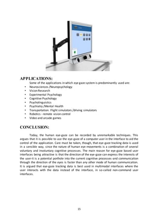 15
APPLICATIONS:
Some of the applications in which eye gaze system is predominantly used are:
• Neurosciences /Neuropsychology
• Vision Research
• Experimental Psychology
• Cognitive Psychology
• Psycholinguistics
• Psychiatry /Mental Health
• Transportation: Flight simulators /driving simulators
• Robotics - remote vision control
• Video and arcade games
CONCLUSION:
Today, the human eye-gaze can be recorded by unremarkable techniques. This
argues that it is possible to use the eye-gaze of a computer user in the interface to aid the
control of the application. Care must be taken, though, that eye-gaze tracking data is used
in a sensible way, since the nature of human eye-movements is a combination of several
voluntary and involuntary cognitive processes. The main reason for eye-gaze based user
interfaces being attractive is that the direction of the eye-gaze can express the interests of
the user-it is a potential porthole into the current cognitive processes-and communication
through the direction of the eyes is faster than any other mode of human communication.
It is argued that eye-gaze tracking data is best used in multimodal interfaces where the
user interacts with the data instead of the interface, in so-called non-command user
interfaces.
 