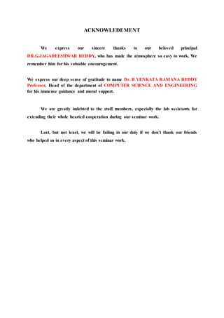 ACKNOWLEDEMENT
We express our sincere thanks to our beloved principal
DR.G.JAGADEESHWAR REDDY, who has made the atmosphere so easy to work. We
remember him for his valuable encouragement.
We express our deep sense of gratitude to name Dr. B VENKATA RAMANA REDDY
Professor, Head of the department of COMPUTER SCIENCE AND ENGINEERING
for his immense guidance and moral support.
We are greatly indebted to the staff members, especially the lab assistants for
extending their whole hearted cooperation during our seminar work.
Last, but not least, we will be failing in our duty if we don’t thank our friends
who helped us in every aspect of this seminar work.
 