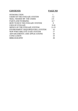 CONTENTS PAGE NO
INTRODUCTION 1
USERS OF THE EYEGAZE SYSTEM 1-2
SKILL NEEDED BY THE USERS 2-5
PARTS AND WORKING 6-7
HOW TO RUN THE EYEGAZE SYSTEM 8
USES OF EYEGAZE 9-10
MENUS OF THE EYEGAZE SYETEM 11-15
ENVIRONMENT REQUIRED FOR A SYSTEM 16
NEW PORTABLE EYE GAZE SYSTEM 17
ADVANCEMENTS AND APPLICATIONS 18
CONCLUSION 19
BIBILOGRAPHY 20
 