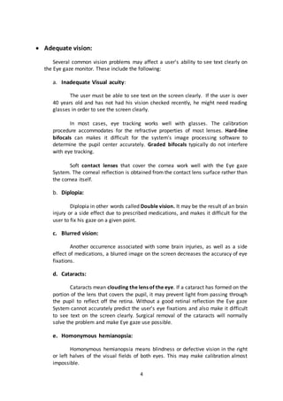 4
 Adequate vision:
Several common vision problems may affect a user's ability to see text clearly on
the Eye gaze monitor. These include the following:
a. Inadequate Visual acuity:
The user must be able to see text on the screen clearly. If the user is over
40 years old and has not had his vision checked recently, he might need reading
glasses in order to see the screen clearly.
In most cases, eye tracking works well with glasses. The calibration
procedure accommodates for the refractive properties of most lenses. Hard-line
bifocals can makes it difficult for the system's image processing software to
determine the pupil center accurately. Graded bifocals typically do not interfere
with eye tracking.
Soft contact lenses that cover the cornea work well with the Eye gaze
System. The corneal reflection is obtained from the contact lens surface rather than
the cornea itself.
b. Diplopia:
Diplopia in other words called Double vision. It may be the result of an brain
injury or a side effect due to prescribed medications, and makes it difficult for the
user to fix his gaze on a given point.
c. Blurred vision:
Another occurrence associated with some brain injuries, as well as a side
effect of medications, a blurred image on the screen decreases the accuracy of eye
fixations.
d. Cataracts:
Cataracts mean clouding the lens of the eye. If a cataract has formed on the
portion of the lens that covers the pupil, it may prevent light from passing through
the pupil to reflect off the retina. Without a good retinal reflection the Eye gaze
System cannot accurately predict the user's eye fixations and also make it difficult
to see text on the screen clearly. Surgical removal of the cataracts will normally
solve the problem and make Eye gaze use possible.
e. Homonymous hemianopsia:
Homonymous hemianopsia means blindness or defective vision in the right
or left halves of the visual fields of both eyes. This may make calibration almost
impossible.
 