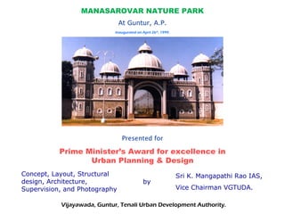 MANASAROVAR NATURE PARK
At Guntur, A.P.
Presented for
Prime Minister’s Award for excellence in
Urban Planning & Design
Concept, Layout, Structural
design, Architecture,
Supervision, and Photography
by
Sri K. Mangapathi Rao IAS,
Vice Chairman VGTUDA.
Inaugurated on April 26th
, 1999.
Vijayawada, Guntur, Tenali Urban Development Authority.
 