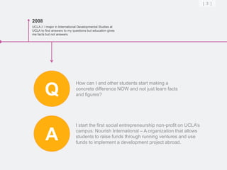 [ 3 ]



2008
UCLA // I major in International Developmental Studies at
UCLA to find answers to my questions but education gives
me facts but not answers.




                              How can I and other students start making a

        Q                     concrete difference NOW and not just learn facts
                              and figures?




                              I start the first social entrepreneurship non-profit on UCLA’s

         A                    campus: Nourish International – A organization that allows
                              students to raise funds through running ventures and use
                              funds to implement a development project abroad.
 