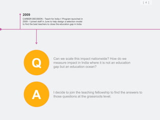 [ 4 ]



2009
CAREER DECISION - Teach for India // Program launched in
2009 - I joined staff in June to help design a selection model
to find the best teachers to close the education gap in India.




                               Can we scale this impact nationwide? How do we

         Q                     measure impact in India where it is not an education
                               gap but an education ocean?




         A                     I decide to join the teaching fellowship to find the answers to
                               those questions at the grassroots level.
 