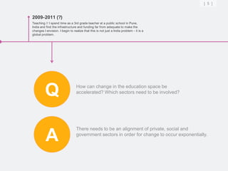 [ 5 ]


2009-2011 (?)
Teaching // I spend time as a 3rd grade teacher at a public school in Pune,
India and find the infrastructure and funding far from adequate to make the
changes I envision. I begin to realize that this is not just a India problem - it is a
global problem.




         Q                        How can change in the education space be
                                  accelerated? Which sectors need to be involved?




                                  There needs to be an alignment of private, social and

          A                       government sectors in order for change to occur exponentially.
 