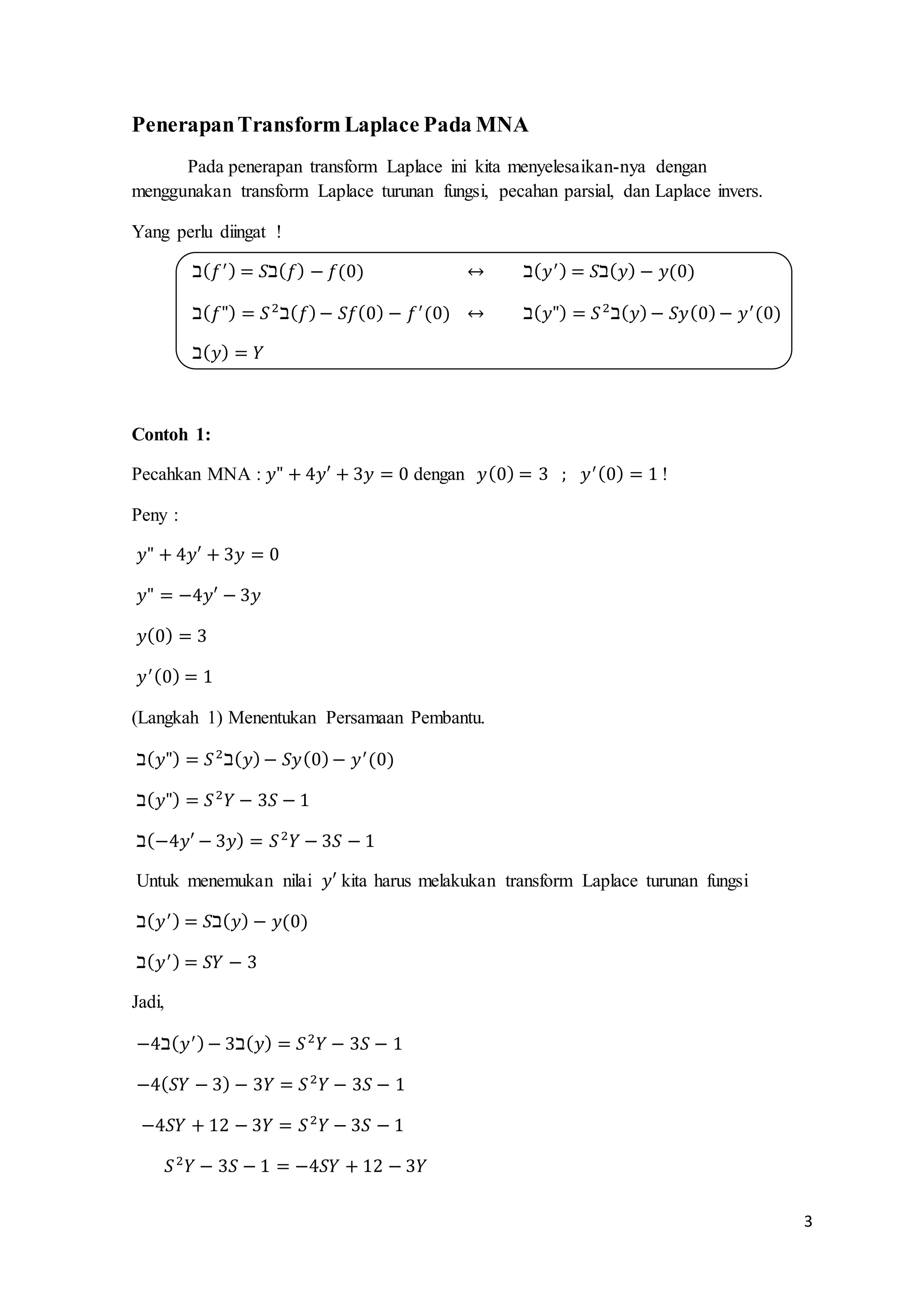 3 
Penerapan Transform Laplace Pada MNA 
Pada penerapan transform Laplace ini kita menyelesaikan-nya dengan 
menggunakan transform Laplace turunan fungsi, pecahan parsial, dan Laplace invers. 
Yang perlu diingat ! 
ℶ(푓′ ) = 푆ℶ(푓) − 푓(0) ↔ ℶ(푦′ ) = 푆ℶ(푦) − 푦(0) 
ℶ(푓") = 푆 2ℶ(푓) − 푆푓(0) − 푓′ (0) ↔ ℶ(푦") = 푆 2ℶ(푦) − 푆푦(0) − 푦′ (0) 
ℶ(푦) = 푌 
Contoh 1: 
Pecahkan MNA : 푦" + 4푦′ + 3푦 = 0 dengan 푦(0) = 3 ; 푦′ (0) = 1 ! 
Peny : 
푦" + 4푦′ + 3푦 = 0 
푦" = −4푦′ − 3푦 
푦(0) = 3 
푦′ (0) = 1 
(Langkah 1) Menentukan Persamaan Pembantu. 
ℶ(푦") = 푆 2ℶ(푦) − 푆푦(0) − 푦′ (0) 
ℶ(푦") = 푆 2푌 − 3푆 − 1 
ℶ(−4푦′ − 3푦) = 푆 2푌 − 3푆 − 1 
Untuk menemukan nilai 푦′ kita harus melakukan transform Laplace turunan fungsi 
ℶ(푦′ ) = 푆ℶ(푦) − 푦(0) 
ℶ(푦′ ) = 푆푌 − 3 
Jadi, 
−4ℶ(푦′ ) − 3ℶ(푦) = 푆 2푌 − 3푆 − 1 
−4(푆푌 − 3) − 3푌 = 푆 2푌 − 3푆 − 1 
−4푆푌 + 12 − 3푌 = 푆 2푌 − 3푆 − 1 
푆 2푌 − 3푆 − 1 = −4푆푌 + 12 − 3푌 
 
