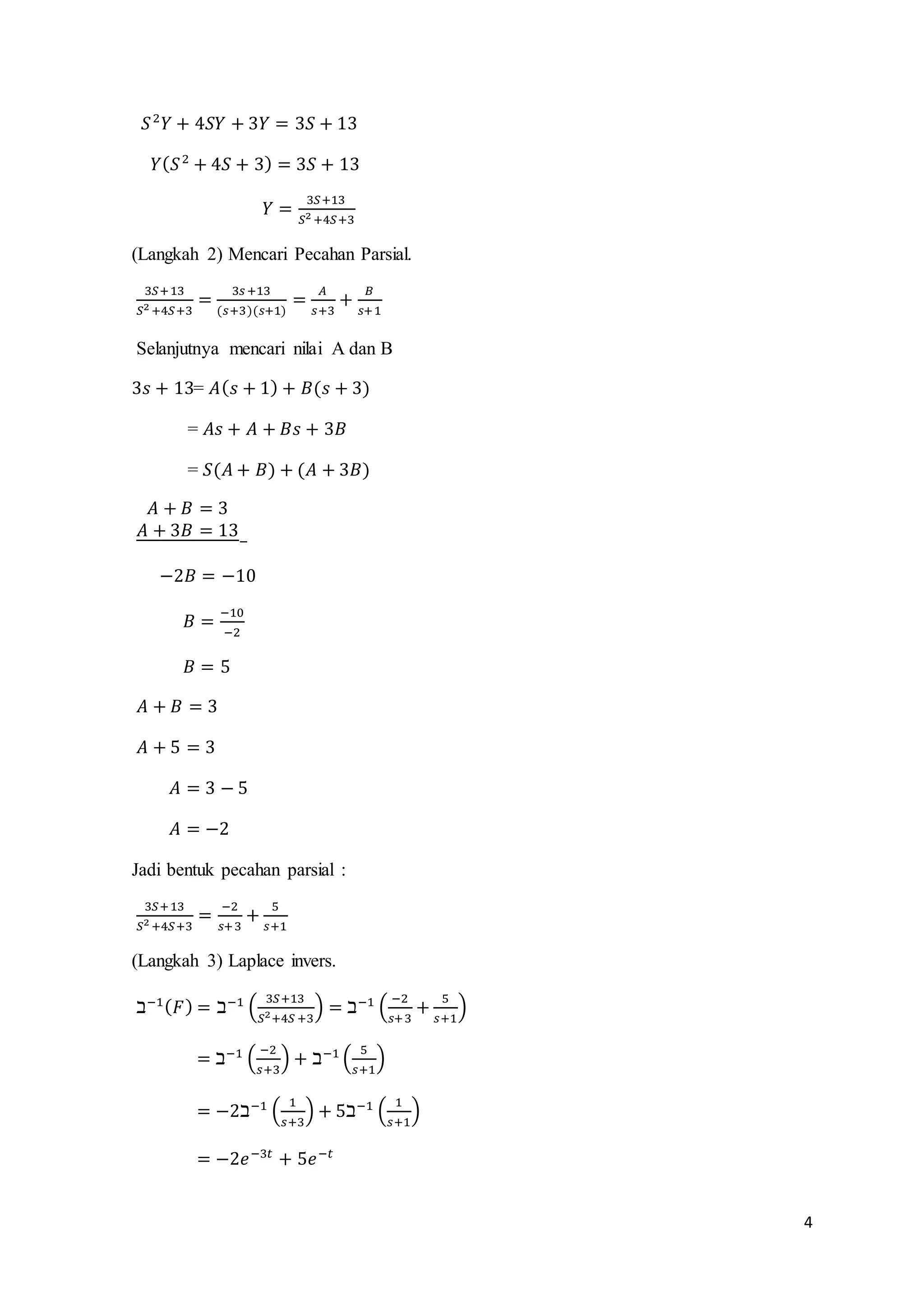 4 
푆 2푌 + 4푆푌 + 3푌 = 3푆 + 13 
푌(푆 2 + 4푆 + 3) = 3푆 + 13 
푌 = 3푆+13 
푆2 +4푆+3 
(Langkah 2) Mencari Pecahan Parsial. 
3푆+ 13 
푆2 +4푆+3 
= 
3푠 +13 
(푠+3)(푠+1) 
= 퐴 
푠+3 
+ 퐵 
푠+1 
Selanjutnya mencari nilai A dan B 
3푠 + 13= 퐴(푠 + 1) + 퐵(푠 + 3) 
= 퐴푠 + 퐴 + 퐵푠 + 3퐵 
= 푆(퐴 + 퐵) + (퐴 + 3퐵) 
퐴 + 퐵 = 3 
퐴 + 3퐵 = 13 
− 
−2퐵 = −10 
퐵 = −10 
−2 
퐵 = 5 
퐴 + 퐵 = 3 
퐴 + 5 = 3 
퐴 = 3 − 5 
퐴 = −2 
Jadi bentuk pecahan parsial : 
3푆+ 13 
푆2 +4푆+3 
= −2 
푠+ 3 
+ 5 
푠+1 
(Langkah 3) Laplace invers. 
ℶ−1(퐹) = ℶ−1 ( 3푆+13 
푆2+4푆 +3 
) = ℶ−1 ( −2 
푠+3 
+ 5 
푠+1 
) 
= ℶ−1 ( −2 
푠+3 
) + ℶ−1 ( 5 
푠+1 
) 
= −2ℶ−1 ( 1 
푠+3 
) + 5ℶ−1 ( 1 
푠+1 
) 
= −2푒−3푡 + 5푒−푡 
 