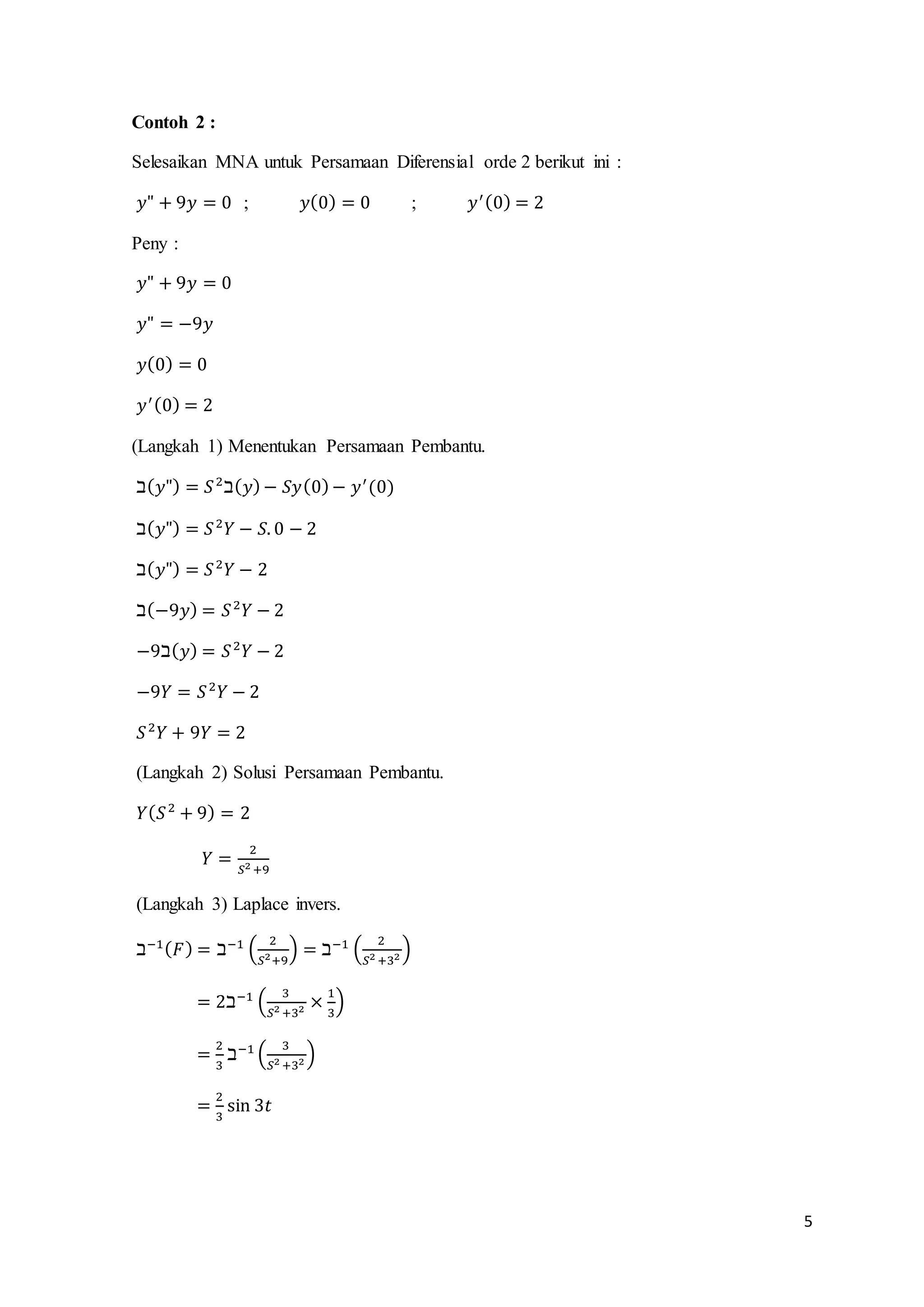 5 
Contoh 2 : 
Selesaikan MNA untuk Persamaan Diferensial orde 2 berikut ini : 
푦" + 9푦 = 0 ; 푦(0) = 0 ; 푦′ (0) = 2 
Peny : 
푦" + 9푦 = 0 
푦" = −9푦 
푦(0) = 0 
푦′ (0) = 2 
(Langkah 1) Menentukan Persamaan Pembantu. 
ℶ(푦") = 푆 2ℶ(푦) − 푆푦(0) − 푦′ (0) 
ℶ(푦") = 푆 2푌 − 푆. 0 − 2 
ℶ(푦") = 푆 2푌 − 2 
ℶ(−9푦) = 푆 2푌 − 2 
−9ℶ(푦) = 푆 2푌 − 2 
−9푌 = 푆 2푌 − 2 
푆 2푌 + 9푌 = 2 
(Langkah 2) Solusi Persamaan Pembantu. 
푌(푆 2 + 9) = 2 
푌 = 2 
푆2 +9 
(Langkah 3) Laplace invers. 
ℶ−1(퐹) = ℶ−1 ( 2 
푆2+9 
) = ℶ−1 ( 2 
푆2 +32 ) 
= 2ℶ−1 ( 3 
푆2 +32 × 1 
3 
) 
= 2 
3 
ℶ−1 ( 3 
푆2 +32 ) 
= 2 
3 
sin 3푡 
 