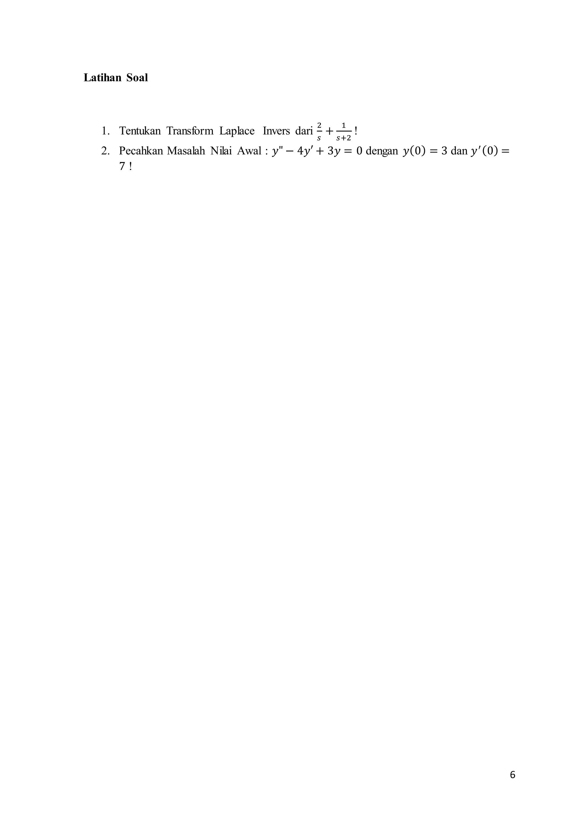 6 
Latihan Soal 
1. Tentukan Transform Laplace Invers dari 
2 
푠 
+ 1 
푠+2 
! 
2. Pecahkan Masalah Nilai Awal : 푦" − 4푦′ + 3푦 = 0 dengan 푦(0) = 3 dan 푦′ (0) = 
7 ! 
 