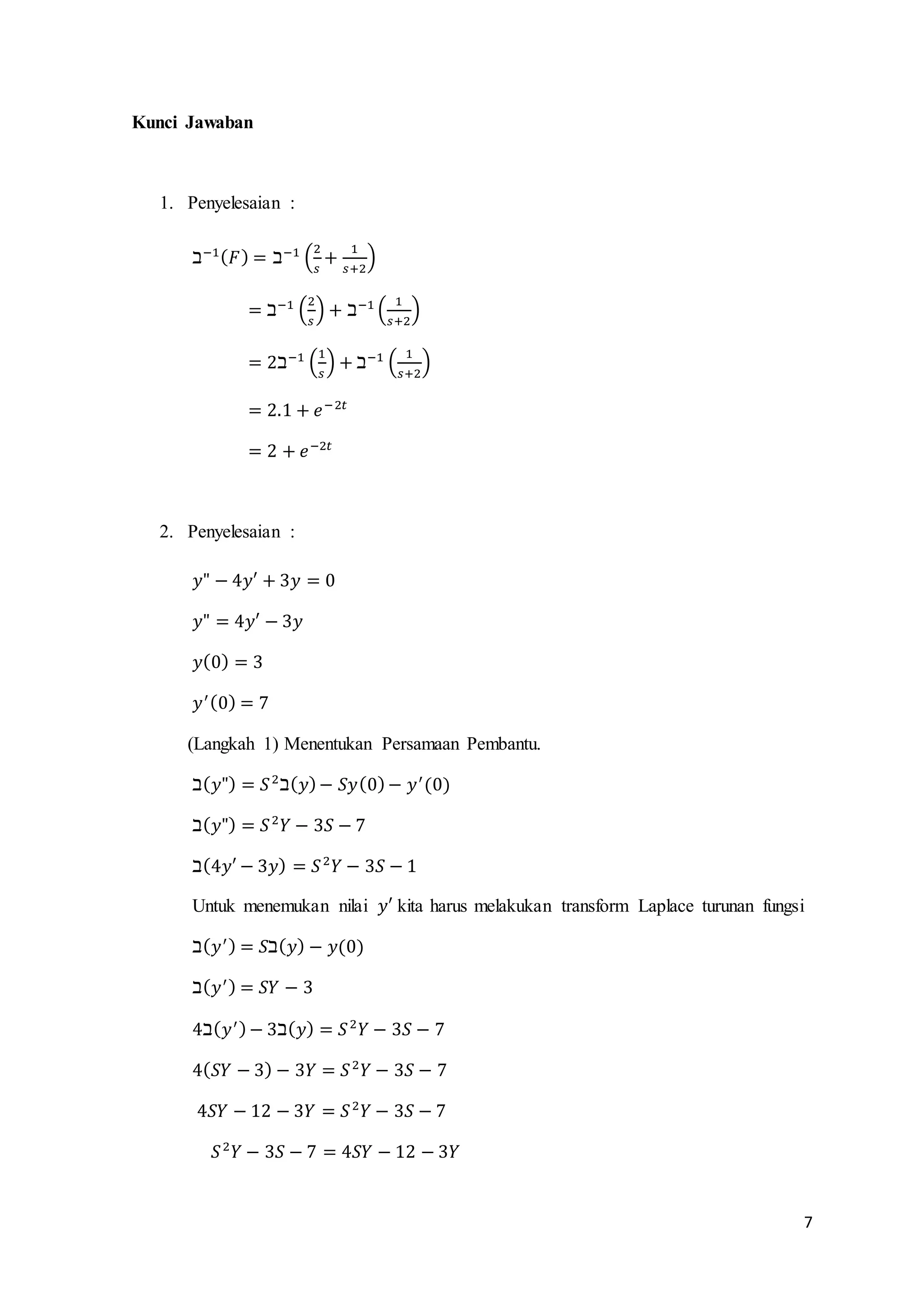 7 
Kunci Jawaban 
1. Penyelesaian : 
ℶ−1(퐹) = ℶ−1 (2 
푠 
+ 1 
푠+2 
) 
= ℶ−1 (2 
푠 
) + ℶ−1 ( 1 
푠+2 
) 
= 2ℶ−1 (1 
푠 
) + ℶ−1 ( 1 
푠+2 
) 
= 2.1 + 푒−2푡 
= 2 + 푒−2푡 
2. Penyelesaian : 
푦" − 4푦′ + 3푦 = 0 
푦" = 4푦′ − 3푦 
푦(0) = 3 
푦′ (0) = 7 
(Langkah 1) Menentukan Persamaan Pembantu. 
ℶ(푦") = 푆 2ℶ(푦) − 푆푦(0) − 푦′ (0) 
ℶ(푦") = 푆 2푌 − 3푆 − 7 
ℶ(4푦′ − 3푦) = 푆 2푌 − 3푆 − 1 
Untuk menemukan nilai 푦′ kita harus melakukan transform Laplace turunan fungsi 
ℶ(푦′ ) = 푆ℶ(푦) − 푦(0) 
ℶ(푦′ ) = 푆푌 − 3 
4ℶ(푦′ ) − 3ℶ(푦) = 푆 2푌 − 3푆 − 7 
4(푆푌 − 3) − 3푌 = 푆 2푌 − 3푆 − 7 
4푆푌 − 12 − 3푌 = 푆 2푌 − 3푆 − 7 
푆 2푌 − 3푆 − 7 = 4푆푌 − 12 − 3푌 
 