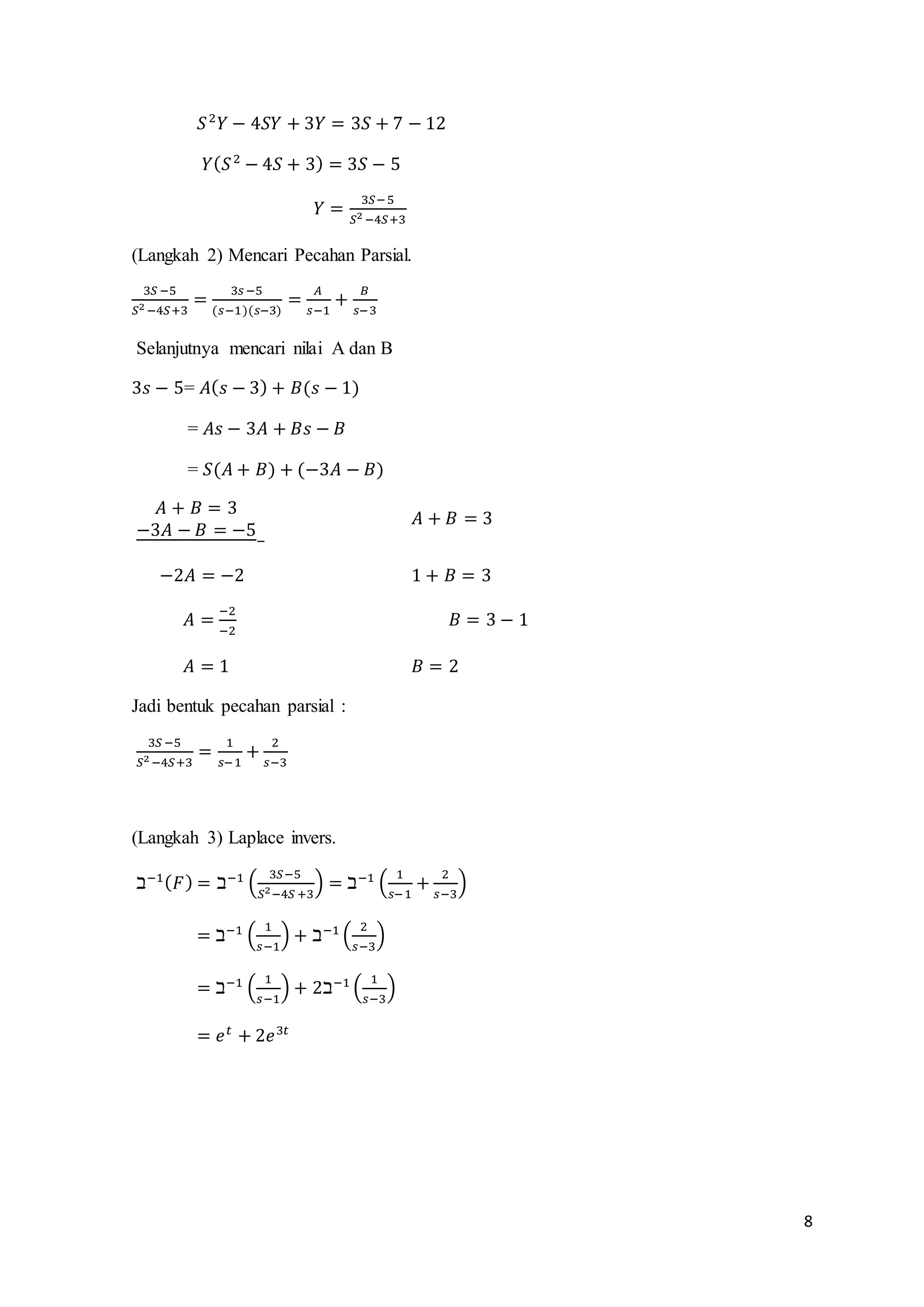 8 
푆 2푌 − 4푆푌 + 3푌 = 3푆 + 7 − 12 
푌(푆 2 − 4푆 + 3) = 3푆 − 5 
푌 = 3푆− 5 
푆2 −4푆+3 
(Langkah 2) Mencari Pecahan Parsial. 
3푆 −5 
푆2 −4푆+3 
= 
3푠 −5 
(푠−1)(푠−3) 
= 퐴 
푠−1 
+ 퐵 
푠−3 
Selanjutnya mencari nilai A dan B 
3푠 − 5= 퐴(푠 − 3) + 퐵(푠 − 1) 
= 퐴푠 − 3퐴 + 퐵푠 − 퐵 
= 푆(퐴 + 퐵) + (−3퐴 − 퐵) 
퐴 + 퐵 = 3 
−3퐴 − 퐵 = −5 
− 
퐴 + 퐵 = 3 
−2퐴 = −2 1 + 퐵 = 3 
퐴 = −2 
−2 
퐵 = 3 − 1 
퐴 = 1 퐵 = 2 
Jadi bentuk pecahan parsial : 
3푆 −5 
푆2 −4푆+3 
= 1 
푠− 1 
+ 2 
푠−3 
(Langkah 3) Laplace invers. 
ℶ−1(퐹) = ℶ−1 ( 3푆−5 
푆2−4푆 +3 
) = ℶ−1 ( 1 
푠−1 
+ 2 
푠−3 
) 
= ℶ−1 ( 1 
푠−1 
) + ℶ−1 ( 2 
푠−3 
) 
= ℶ−1 ( 1 
푠−1 
) + 2ℶ−1 ( 1 
푠−3 
) 
= 푒푡 + 2푒3푡 
 
