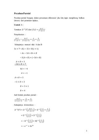 1 
Pecahan Parsial 
Pecahan parsial berguna dalam persamaan diferensial jika kita ingin menghitung balikan 
(invers) dari pemetaan laplace. 
Contoh 1 : 
Tentukan ℶ−1 (퐹) dari 푓(푠) = 3푠 +7 
! 
푠2 −2푠 −3 
Penyelesaian : 
3푠+ 7 
푠2 −2푠−3 
= 
3푠 +7 
(푠+1)(푠−3) 
= 퐴 
푠+1 
+ 퐵 
푠−3 
Selanjutnya mencari nilai A dan B 
3푠 + 7= 퐴(푠 − 3) + 퐵(푠 + 1) 
= 퐴푠 − 3퐴 + 퐵푠 + 퐵 
= 푆(퐴 + 퐵) + (−3퐴 + 퐵) 
퐴 + 퐵 = 3 
−3퐴 + 퐵 = 7 
− 
4퐴 = −4 
퐴 = −1 
퐴 + 퐵 = 3 
−1 + 퐵 = 3 
퐵 = 3 + 1 
퐵 = 4 
Jadi bentuk pecahan parsial : 
3푠 +7 
(푠+1)(푠−3) 
= −1 
푠+1 
+ 4 
푠−3 
Selanjutnya di-inverskan : 
ℶ−1(퐹) = ℶ−1 ( 3푠+7 
푠2−2푠−3 
) = ℶ−1 ( −1 
푠+1 
+ 4 
푠− 3 
) 
= ℶ−1 ( −1 
푠+1 
) + ℶ−1 ( 4 
푠−3 
) 
= −ℶ−1 ( 1 
푠+1 
) + 4ℶ−1 ( 1 
푠−3 
) 
= −푒−푡 + 4푒3푡 
 